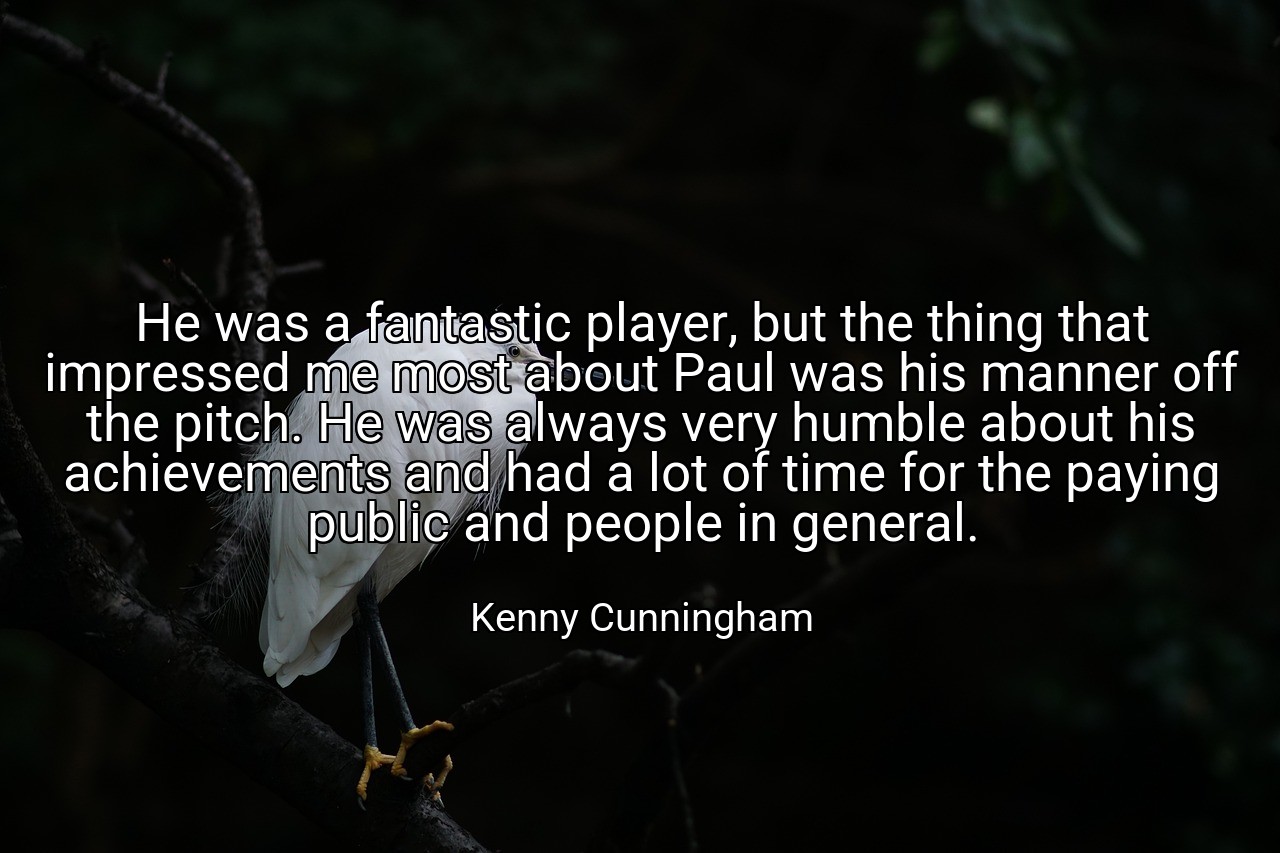 He was a fantastic player, but the thing that impressed me most about Paul was his manner off the pitch. He was always very humble about his achievements and had a lot of time for the paying public and people in general. - Kenny Cunningham
