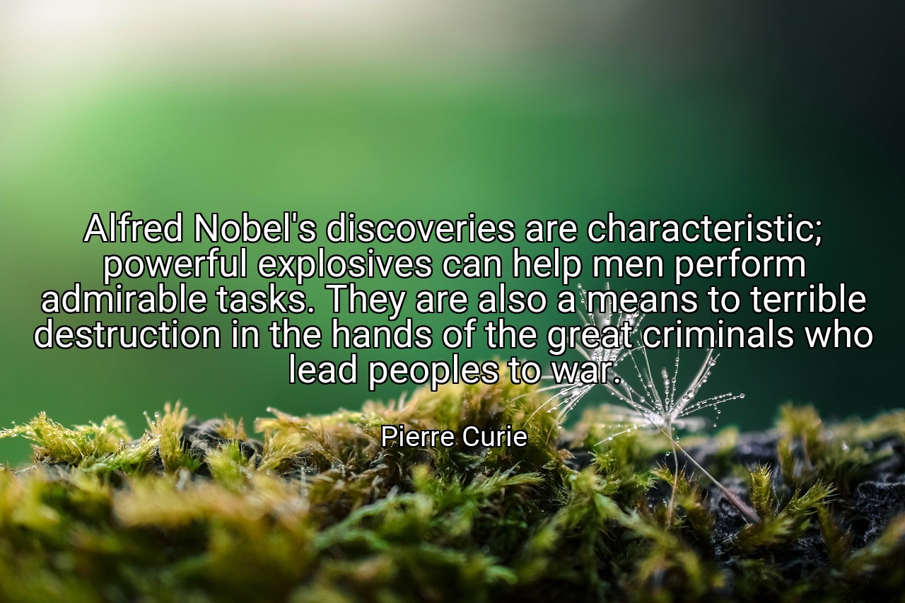 Alfred Nobel's discoveries are characteristic; powerful explosives can help men perform admirable tasks. They are also a means to terrible destruction in the hands of the great criminals who lead peoples to war. - Pierre Curie