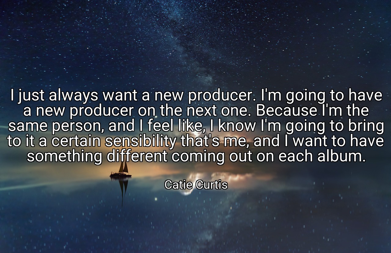 I just always want a new producer. I'm going to have a new producer on the next one. Because I'm the same person, and I feel like, I know I'm going to bring to it a certain sensibility that's me, and I want to have something different coming out on each album. - Catie Curtis