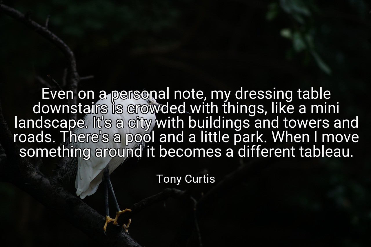 Even on a personal note, my dressing table downstairs is crowded with things, like a mini landscape. It's a city with buildings and towers and roads. There's a pool and a little park. When I move something around it becomes a different tableau. - Tony Curtis
