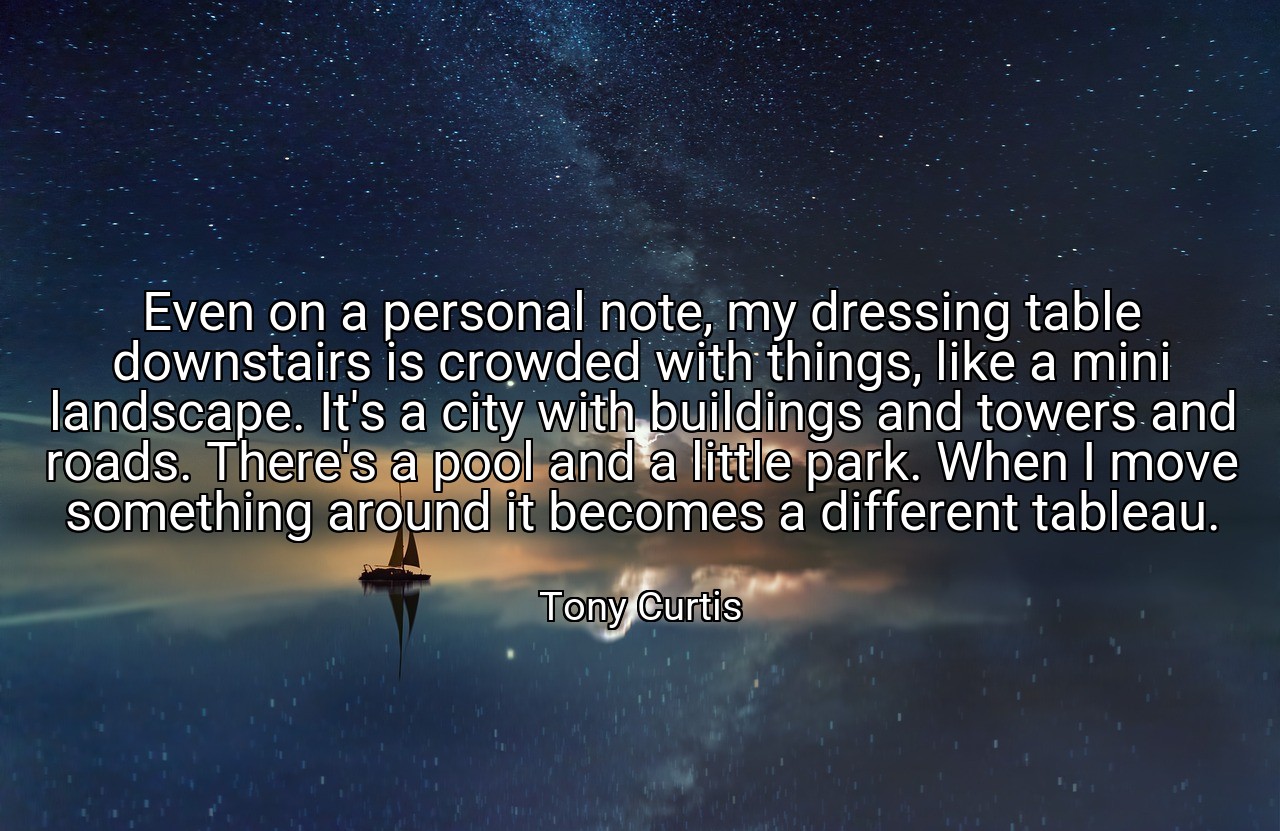 Even on a personal note, my dressing table downstairs is crowded with things, like a mini landscape. It's a city with buildings and towers and roads. There's a pool and a little park. When I move something around it becomes a different tableau. - Tony Curtis