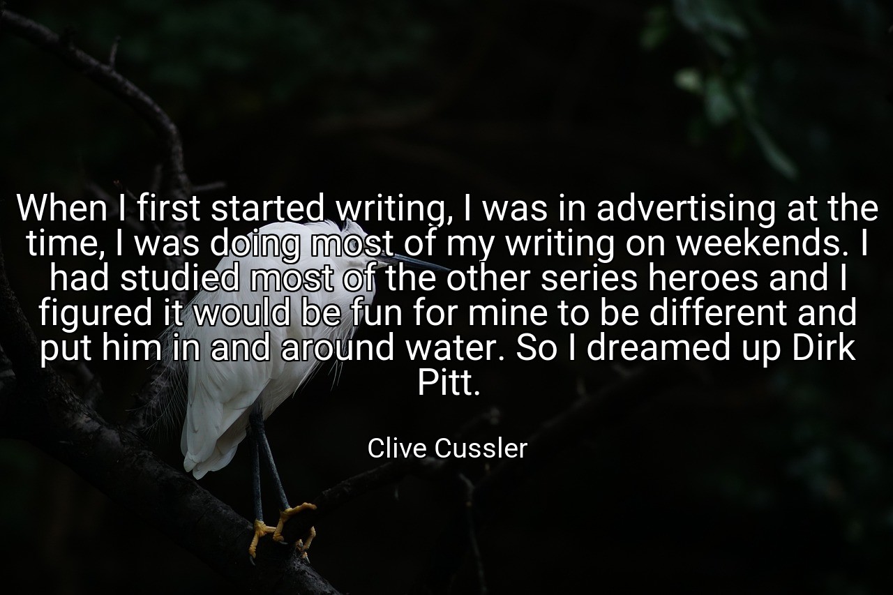When I first started writing, I was in advertising at the time, I was doing most of my writing on weekends. I had studied most of the other series heroes and I figured it would be fun for mine to be different and put him in and around water. So I dreamed up Dirk Pitt. - Clive Cussler