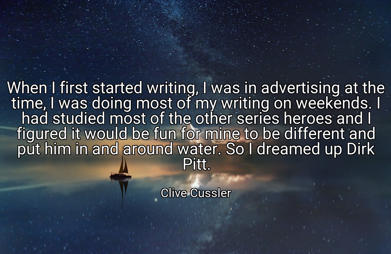 When I first started writing, I was in advertising at the time, I was doing most of my writing on weekends. I had studied most of the other series heroes and I figured it would be fun for mine to be different and put him in and around water. So I dreamed up Dirk Pitt. - Clive Cussler