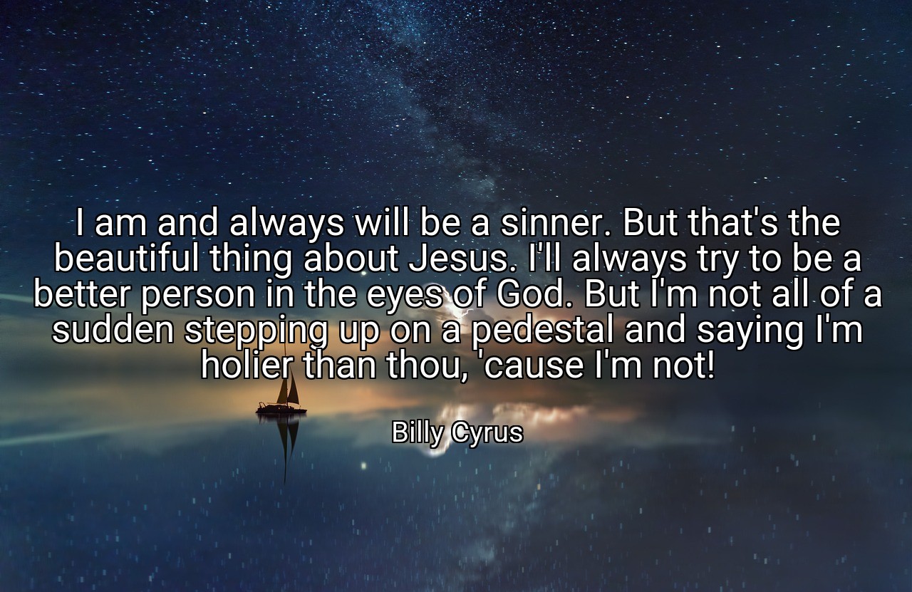 I am and always will be a sinner. But that's the beautiful thing about Jesus. I'll always try to be a better person in the eyes of God. But I'm not all of a sudden stepping up on a pedestal and saying I'm holier than thou, 'cause I'm not! - Billy Cyrus