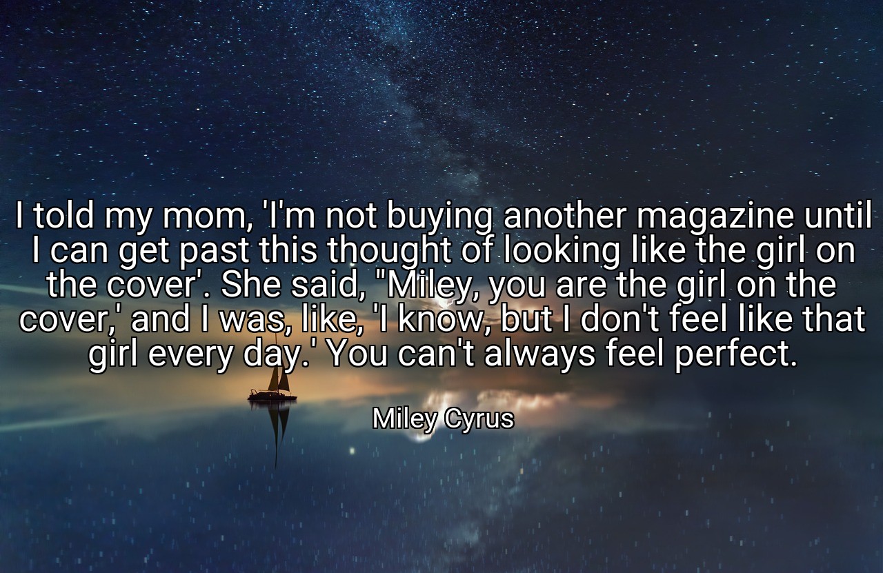 I told my mom, 'I'm not buying another magazine until I can get past this thought of looking like the girl on the cover'. She said, "Miley, you are the girl on the cover,' and I was, like, 'I know, but I don't feel like that girl every day.' You can't always feel perfect. - Miley Cyrus