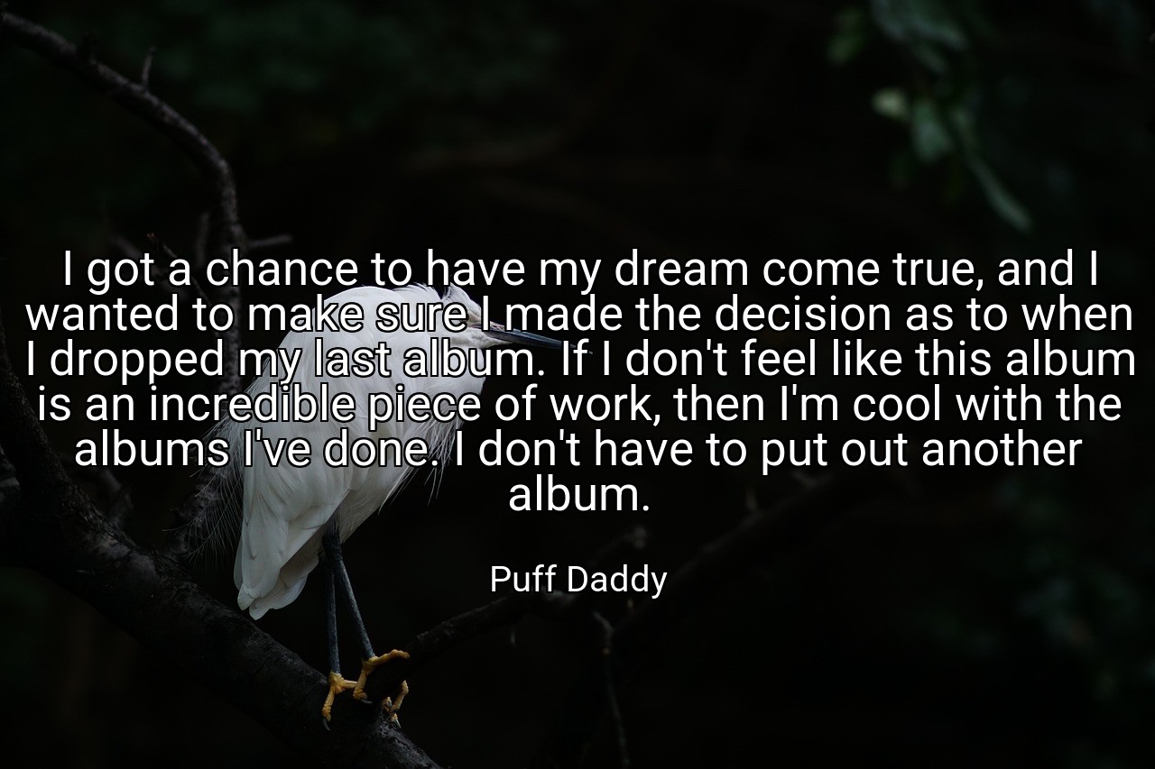 I got a chance to have my dream come true, and I wanted to make sure I made the decision as to when I dropped my last album. If I don't feel like this album is an incredible piece of work, then I'm cool with the albums I've done. I don't have to put out another album. - Puff Daddy