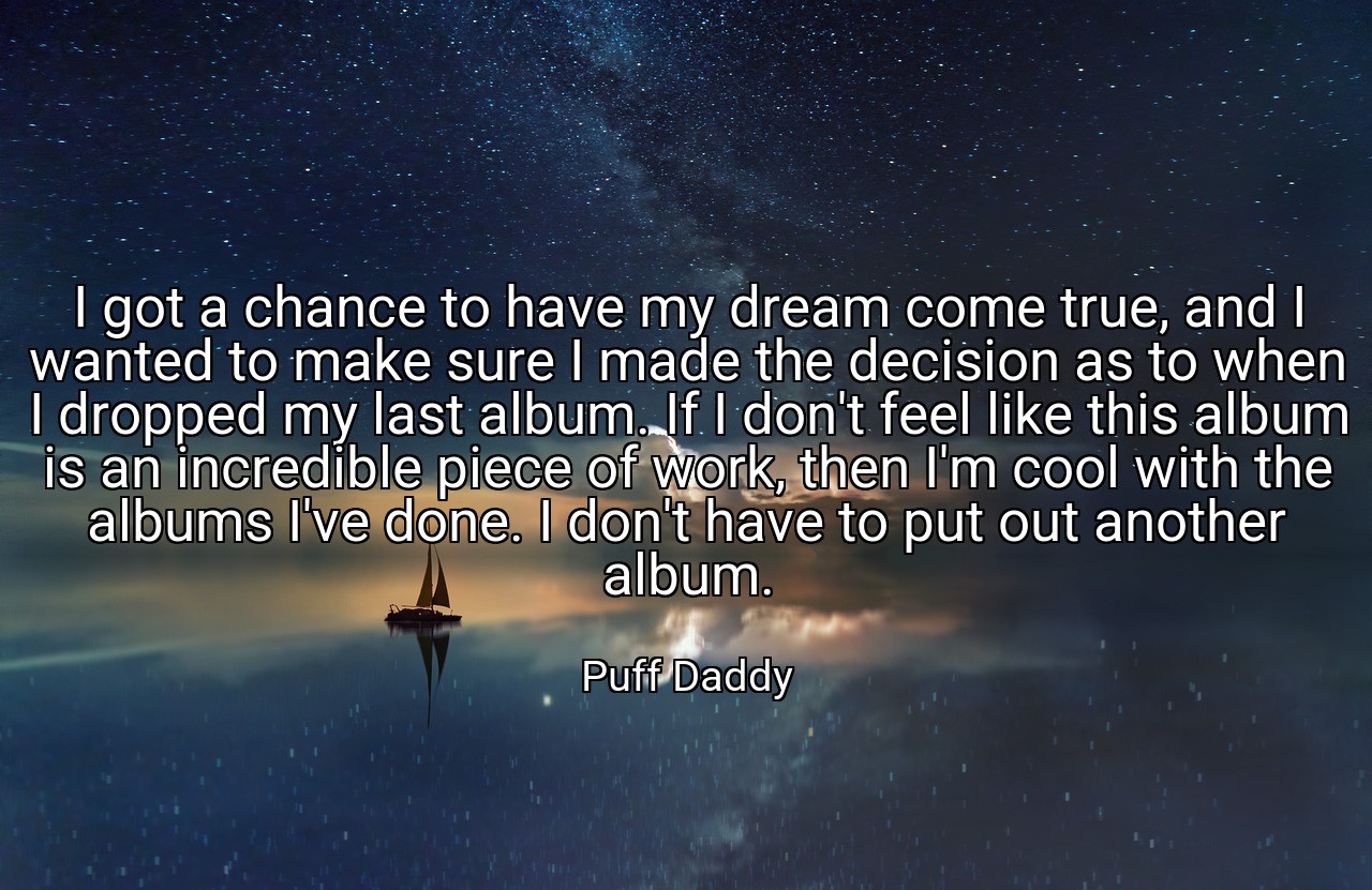 I got a chance to have my dream come true, and I wanted to make sure I made the decision as to when I dropped my last album. If I don't feel like this album is an incredible piece of work, then I'm cool with the albums I've done. I don't have to put out another album. - Puff Daddy