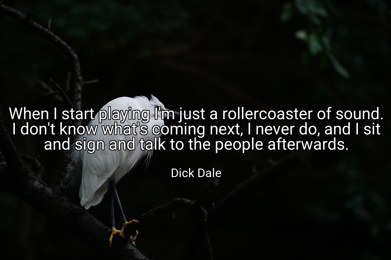 When I start playing I'm just a rollercoaster of sound. I don't know what's coming next, I never do, and I sit and sign and talk to the people afterwards. - Dick Dale
