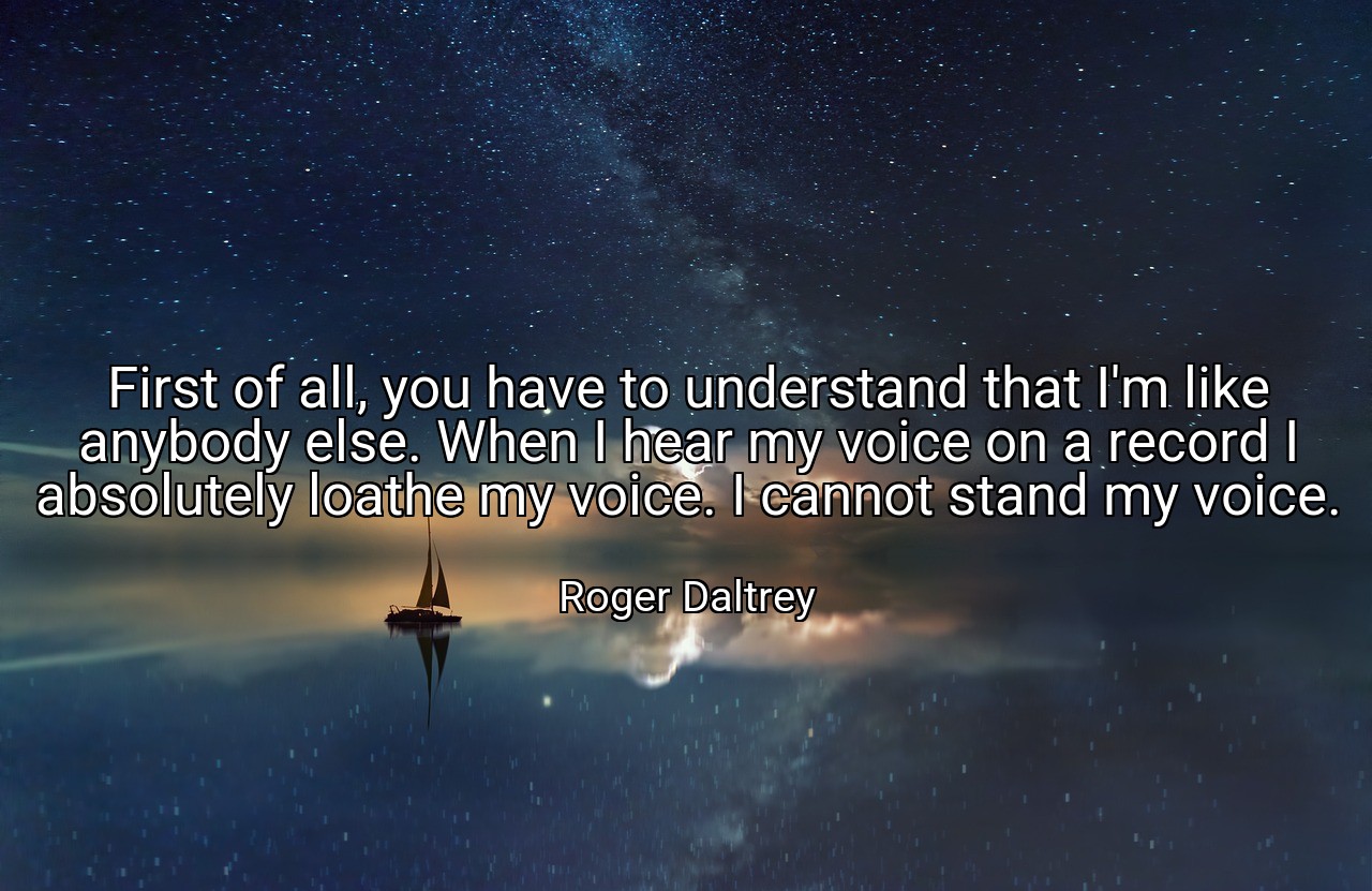 First of all, you have to understand that I'm like anybody else. When I hear my voice on a record I absolutely loathe my voice. I cannot stand my voice. - Roger Daltrey