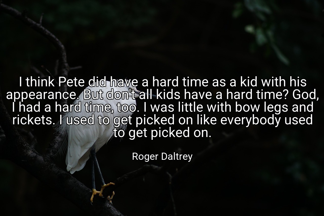 I think Pete did have a hard time as a kid with his appearance. But don't all kids have a hard time? God, I had a hard time, too. I was little with bow legs and rickets. I used to get picked on like everybody used to get picked on. - Roger Daltrey