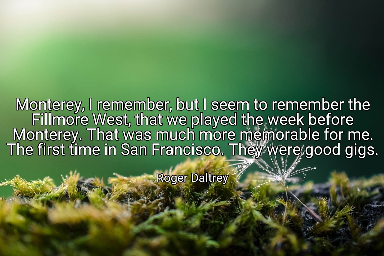 Monterey, I remember, but I seem to remember the Fillmore West, that we played the week before Monterey. That was much more memorable for me. The first time in San Francisco. They were good gigs. - Roger Daltrey