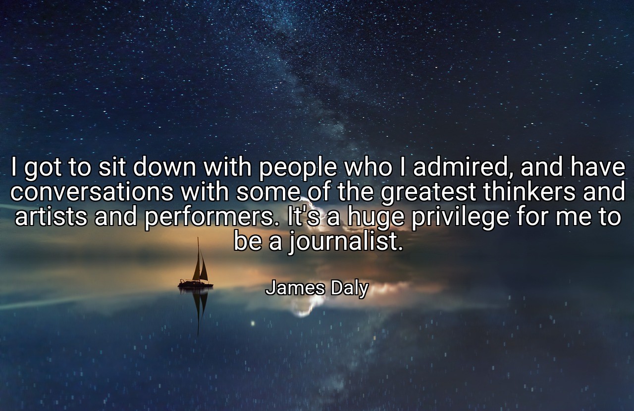I got to sit down with people who I admired, and have conversations with some of the greatest thinkers and artists and performers. It's a huge privilege for me to be a journalist. - James Daly
