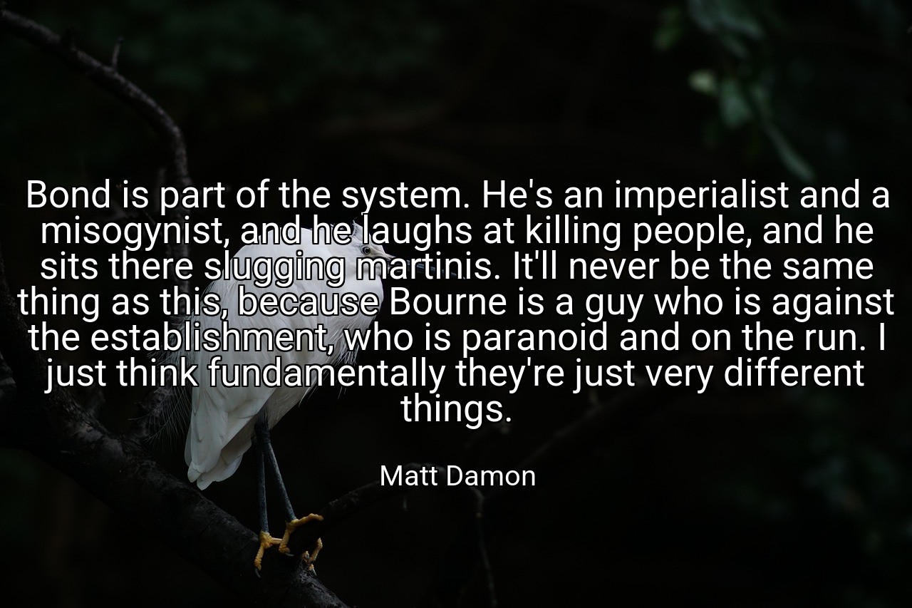 Bond is part of the system. He's an imperialist and a misogynist, and he laughs at killing people, and he sits there slugging martinis. It'll never be the same thing as this, because Bourne is a guy who is against the establishment, who is paranoid and on the run. I just think fundamentally they're just very different things. - Matt Damon