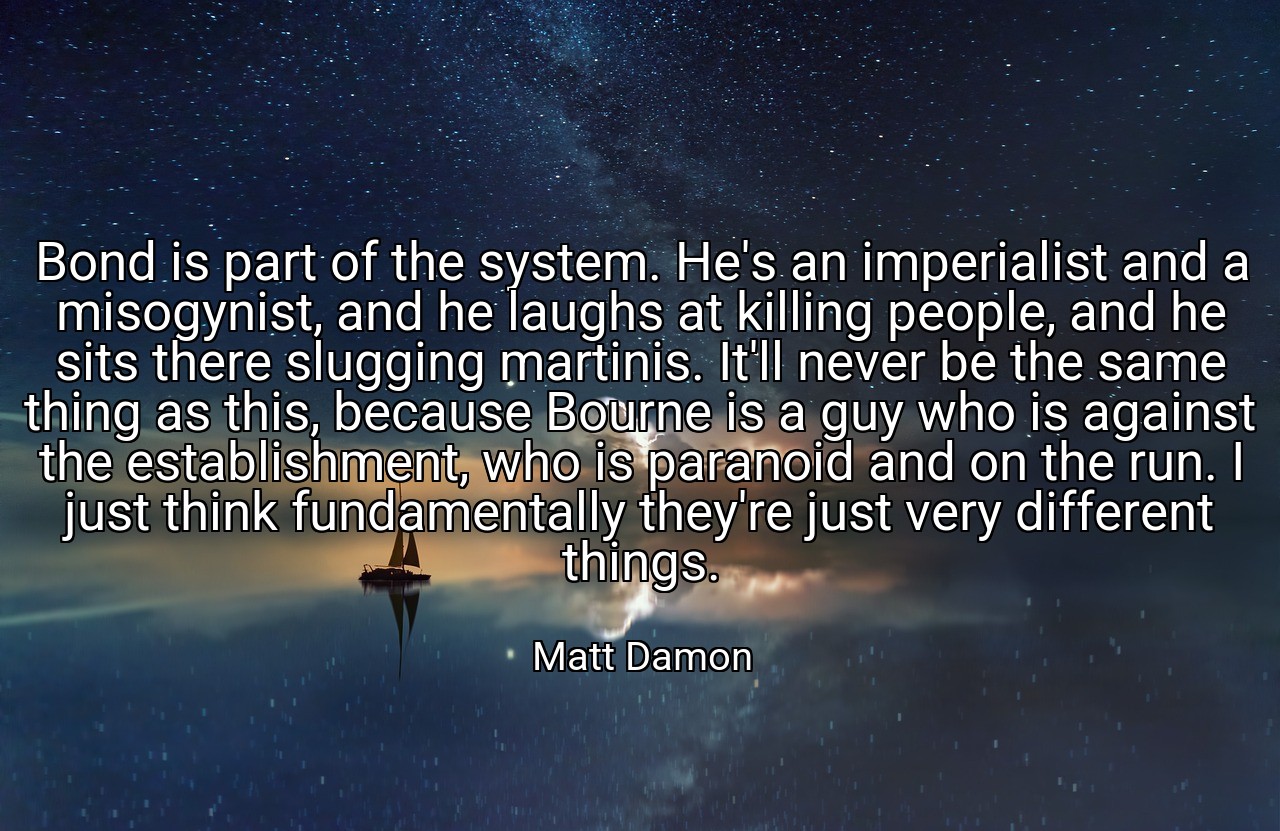 Bond is part of the system. He's an imperialist and a misogynist, and he laughs at killing people, and he sits there slugging martinis. It'll never be the same thing as this, because Bourne is a guy who is against the establishment, who is paranoid and on the run. I just think fundamentally they're just very different things. - Matt Damon