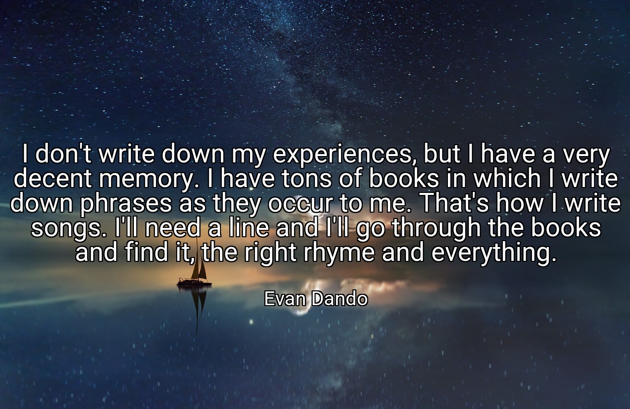I don't write down my experiences, but I have a very decent memory. I have tons of books in which I write down phrases as they occur to me. That's how I write songs. I'll need a line and I'll go through the books and find it, the right rhyme and everything. - Evan Dando