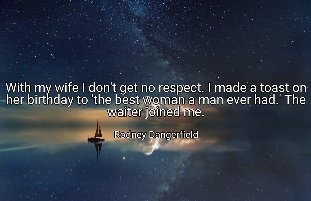With my wife I don't get no respect. I made a toast on her birthday to 'the best woman a man ever had.' The waiter joined me. - Rodney Dangerfield