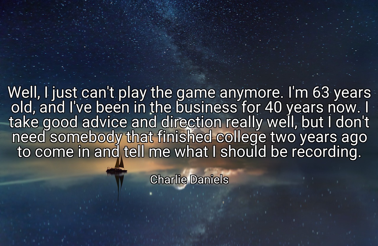 Well, I just can't play the game anymore. I'm 63 years old, and I've been in the business for 40 years now. I take good advice and direction really well, but I don't need somebody that finished college two years ago to come in and tell me what I should be recording. - Charlie Daniels