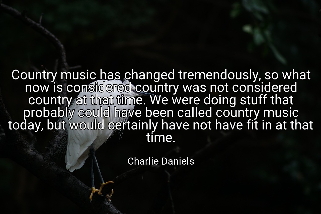 Country music has changed tremendously, so what now is considered country was not considered country at that time. We were doing stuff that probably could have been called country music today, but would certainly have not have fit in at that time. - Charlie Daniels