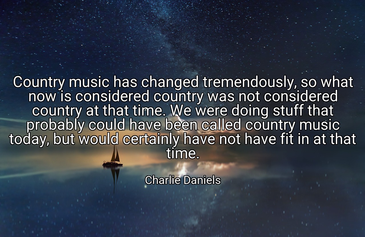Country music has changed tremendously, so what now is considered country was not considered country at that time. We were doing stuff that probably could have been called country music today, but would certainly have not have fit in at that time. - Charlie Daniels
