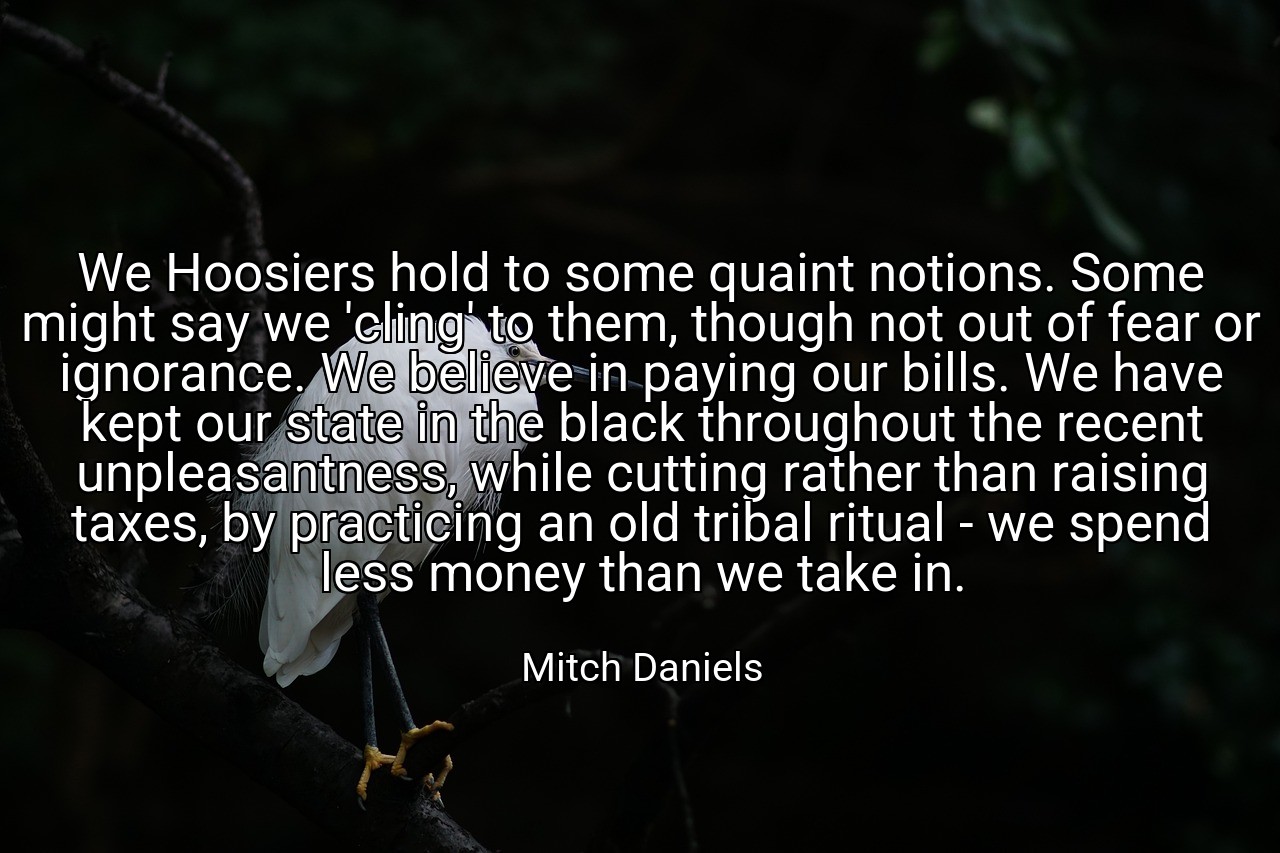 We Hoosiers hold to some quaint notions. Some might say we 'cling' to them, though not out of fear or ignorance. We believe in paying our bills. We have kept our state in the black throughout the recent unpleasantness, while cutting rather than raising taxes, by practicing an old tribal ritual - we spend less money than we take in. - Mitch Daniels