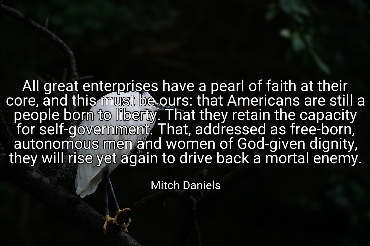 All great enterprises have a pearl of faith at their core, and this must be ours: that Americans are still a people born to liberty. That they retain the capacity for self-government. That, addressed as free-born, autonomous men and women of God-given dignity, they will rise yet again to drive back a mortal enemy. - Mitch Daniels