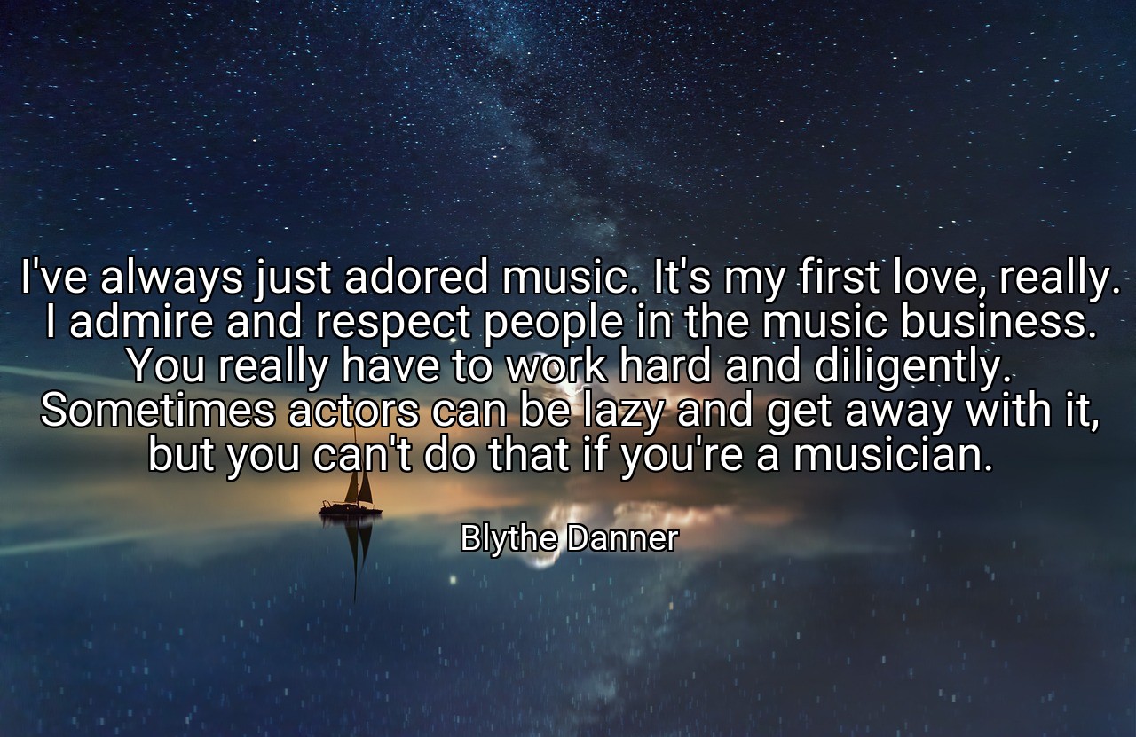 I've always just adored music. It's my first love, really. I admire and respect people in the music business. You really have to work hard and diligently. Sometimes actors can be lazy and get away with it, but you can't do that if you're a musician. - Blythe Danner