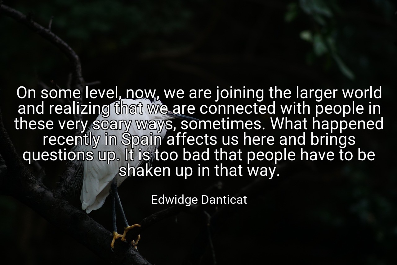 On some level, now, we are joining the larger world and realizing that we are connected with people in these very scary ways, sometimes. What happened recently in Spain affects us here and brings questions up. It is too bad that people have to be shaken up in that way. - Edwidge Danticat