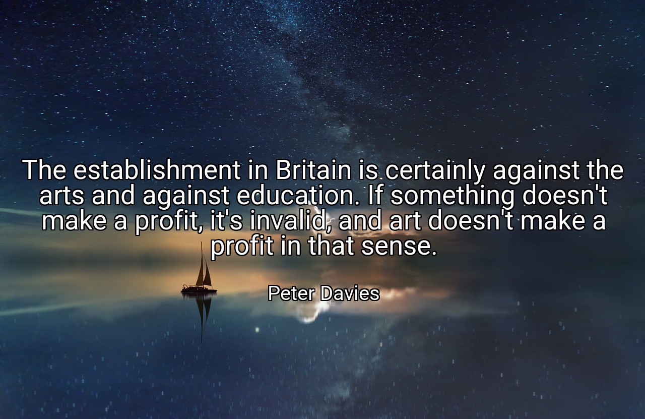The establishment in Britain is certainly against the arts and against education. If something doesn't make a profit, it's invalid, and art doesn't make a profit in that sense. - Peter Davies
