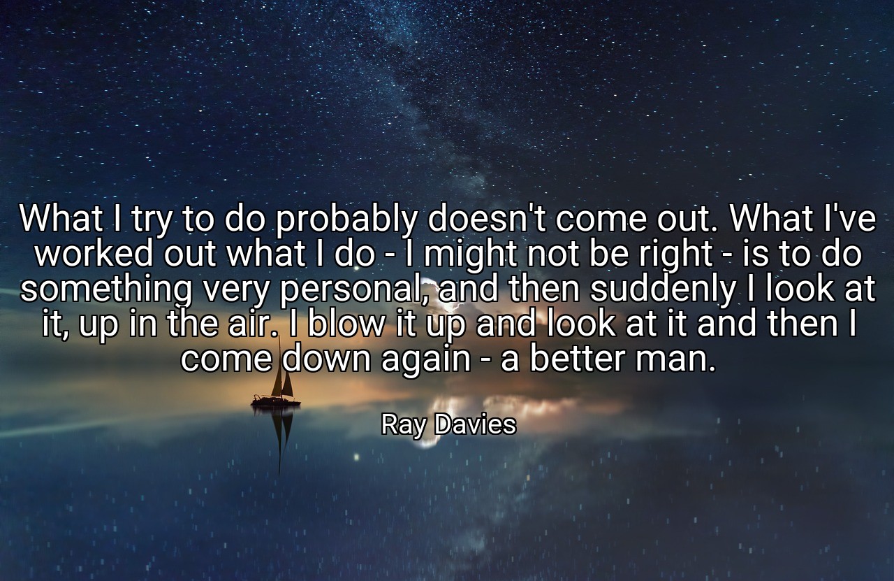 What I try to do probably doesn't come out. What I've worked out what I do - I might not be right - is to do something very personal, and then suddenly I look at it, up in the air. I blow it up and look at it and then I come down again - a better man. - Ray Davies