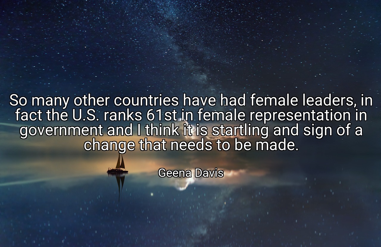 So many other countries have had female leaders, in fact the U.S. ranks 61st in female representation in government and I think it is startling and sign of a change that needs to be made. - Geena Davis