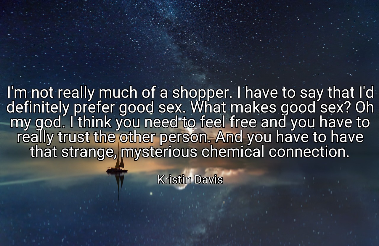 I'm not really much of a shopper. I have to say that I'd definitely prefer good sex. What makes good sex? Oh my god. I think you need to feel free and you have to really trust the other person. And you have to have that strange, mysterious chemical connection. - Kristin Davis