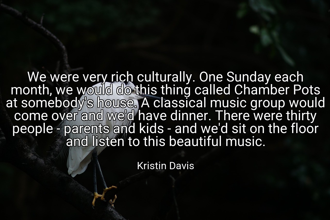 We were very rich culturally. One Sunday each month, we would do this thing called Chamber Pots at somebody's house. A classical music group would come over and we'd have dinner. There were thirty people - parents and kids - and we'd sit on the floor and listen to this beautiful music. - Kristin Davis