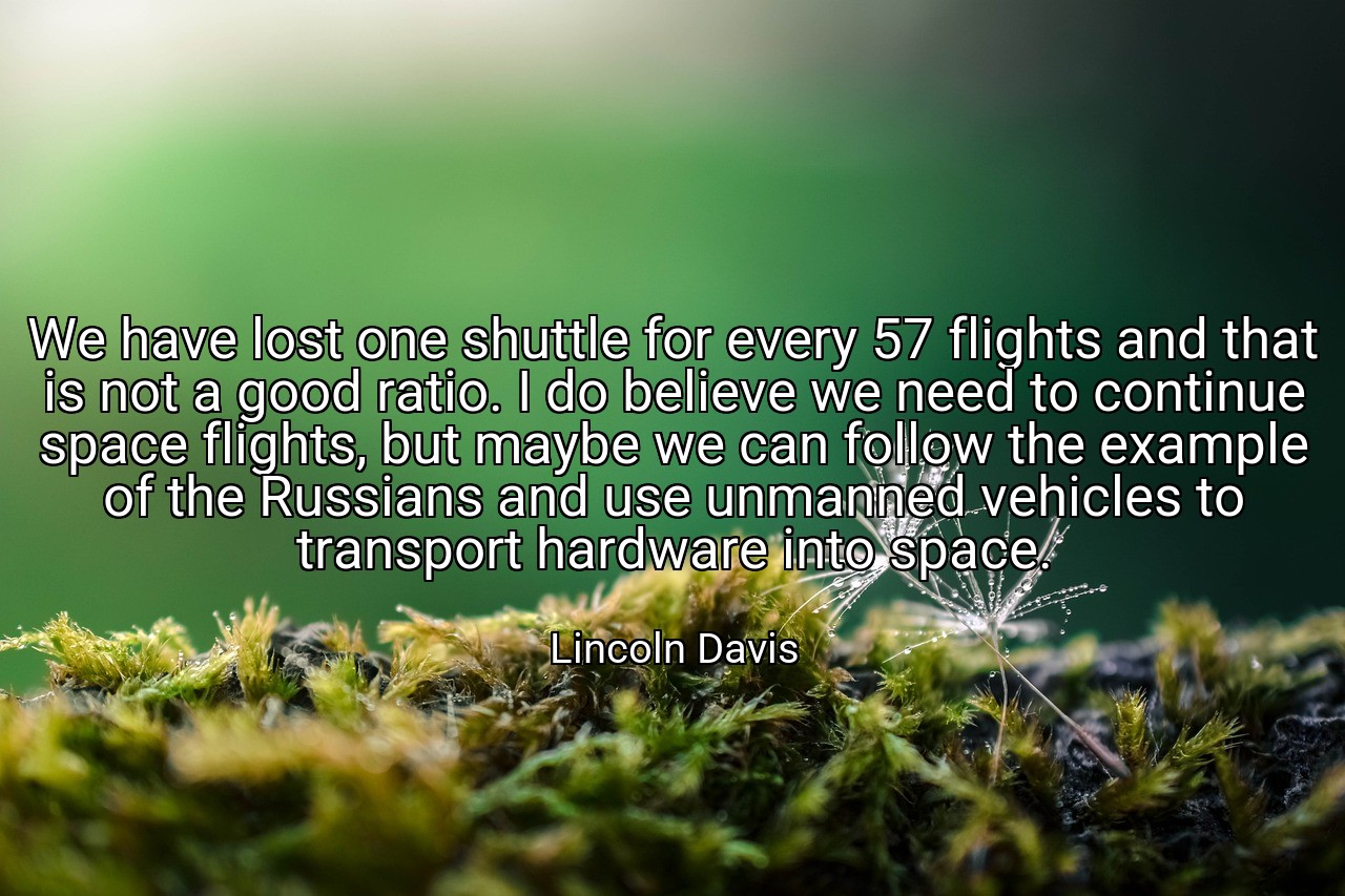 We have lost one shuttle for every 57 flights and that is not a good ratio. I do believe we need to continue space flights, but maybe we can follow the example of the Russians and use unmanned vehicles to transport hardware into space. - Lincoln Davis