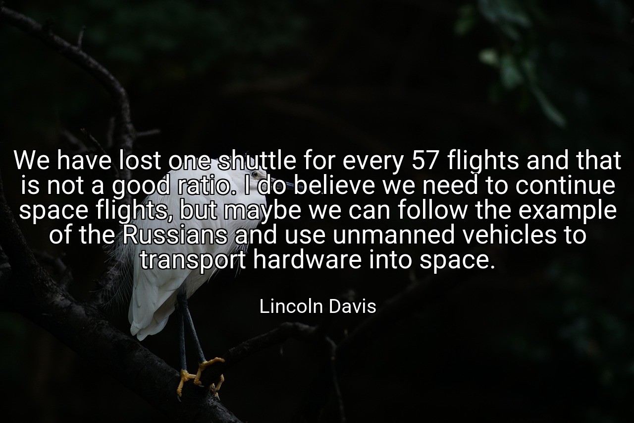 We have lost one shuttle for every 57 flights and that is not a good ratio. I do believe we need to continue space flights, but maybe we can follow the example of the Russians and use unmanned vehicles to transport hardware into space. - Lincoln Davis