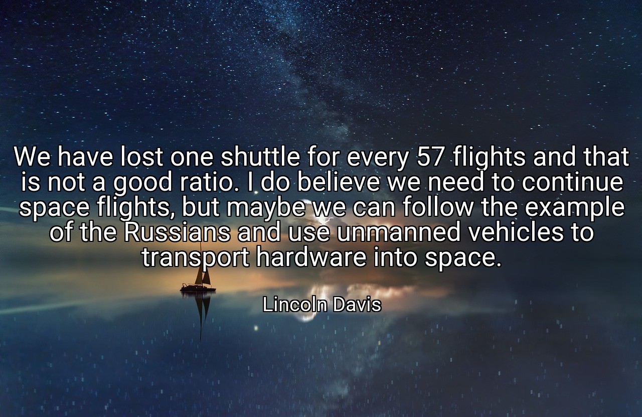 We have lost one shuttle for every 57 flights and that is not a good ratio. I do believe we need to continue space flights, but maybe we can follow the example of the Russians and use unmanned vehicles to transport hardware into space. - Lincoln Davis