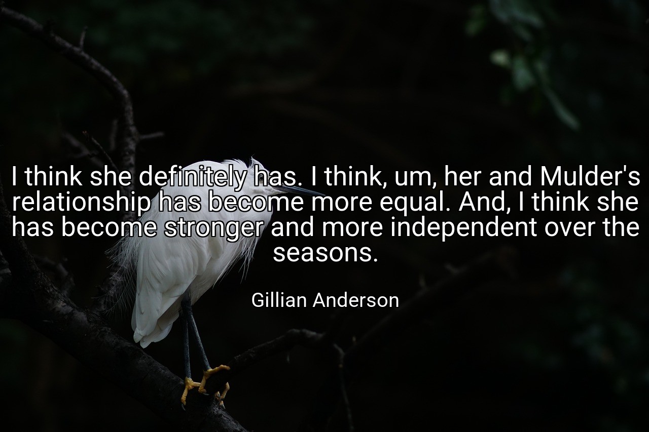 I think she definitely has. I think, um, her and Mulder's relationship has become more equal. And, I think she has become stronger and more independent over the seasons. - Gillian Anderson