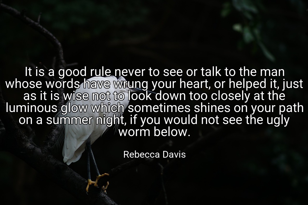 It is a good rule never to see or talk to the man whose words have wrung your heart, or helped it, just as it is wise not to look down too closely at the luminous glow which sometimes shines on your path on a summer night, if you would not see the ugly worm below. - Rebecca Davis