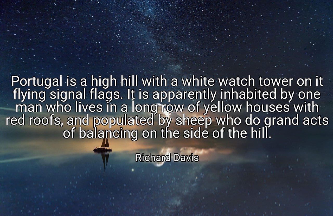 Portugal is a high hill with a white watch tower on it flying signal flags. It is apparently inhabited by one man who lives in a long row of yellow houses with red roofs, and populated by sheep who do grand acts of balancing on the side of the hill. - Richard Davis
