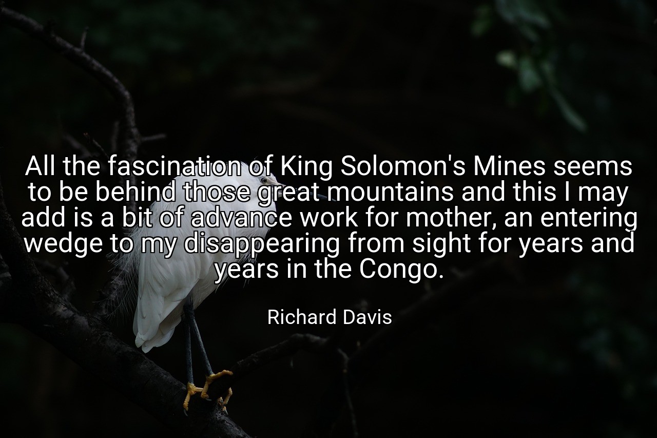 All the fascination of King Solomon's Mines seems to be behind those great mountains and this I may add is a bit of advance work for mother, an entering wedge to my disappearing from sight for years and years in the Congo. - Richard Davis
