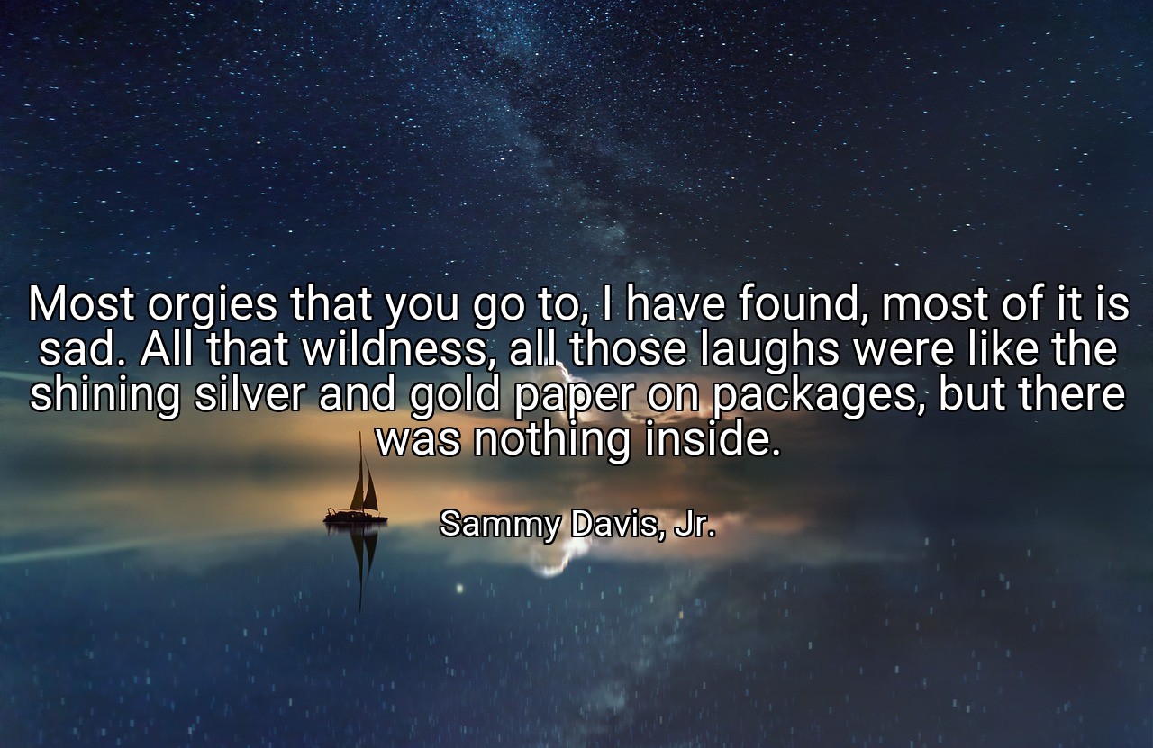 Most orgies that you go to, I have found, most of it is sad. All that wildness, all those laughs were like the shining silver and gold paper on packages, but there was nothing inside. - Sammy Davis, Jr.