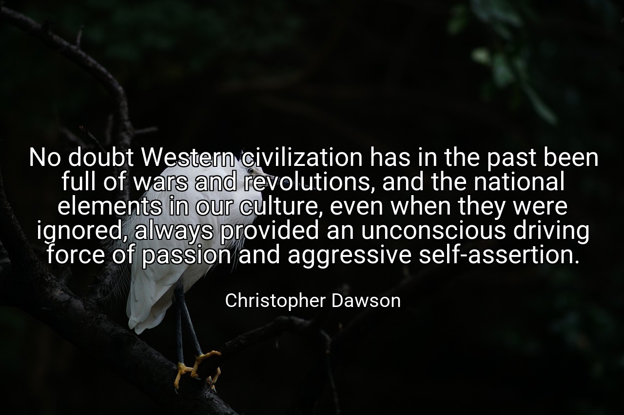No doubt Western civilization has in the past been full of wars and revolutions, and the national elements in our culture, even when they were ignored, always provided an unconscious driving force of passion and aggressive self-assertion. - Christopher Dawson