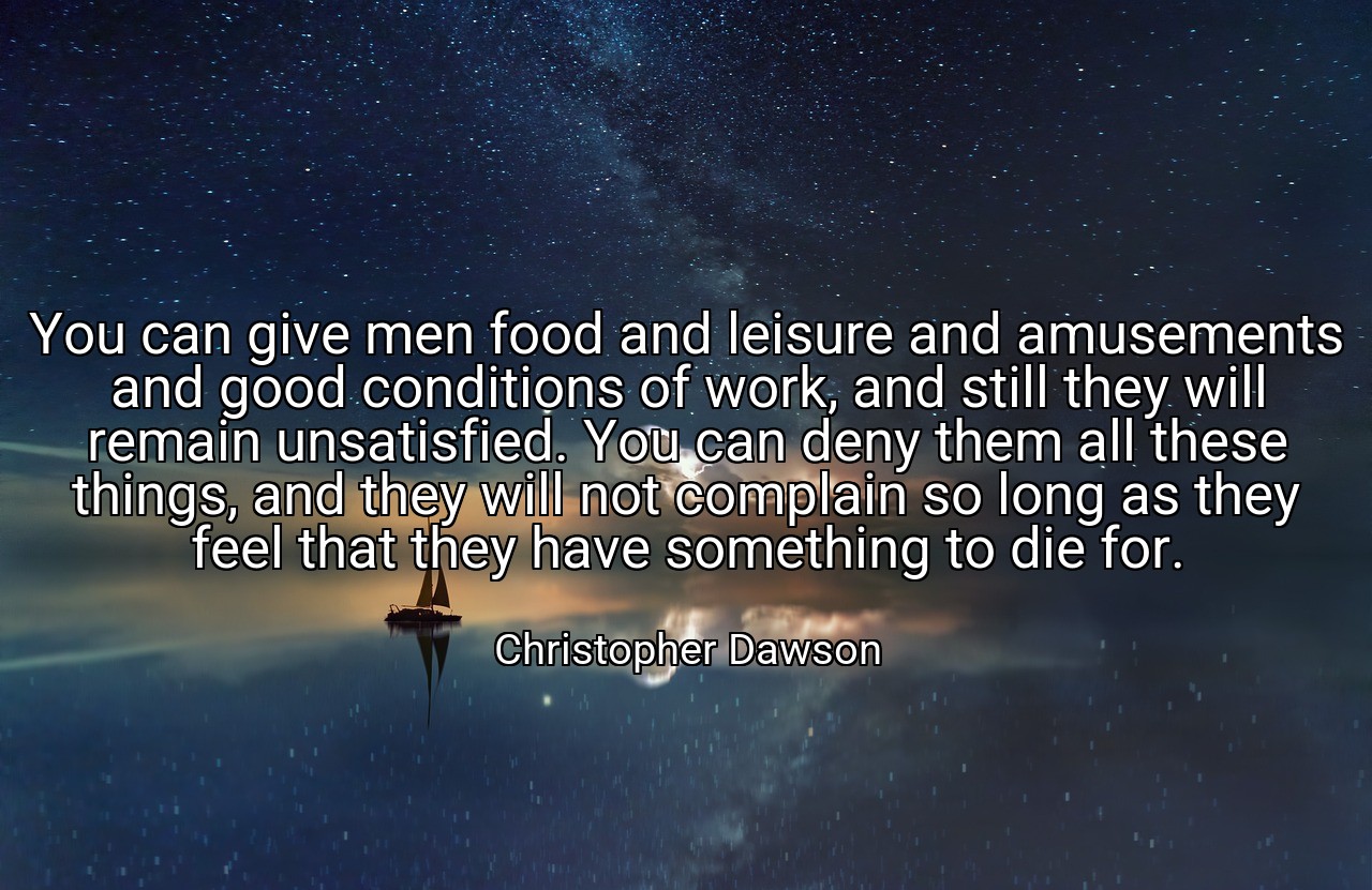 You can give men food and leisure and amusements and good conditions of work, and still they will remain unsatisfied. You can deny them all these things, and they will not complain so long as they feel that they have something to die for. - Christopher Dawson