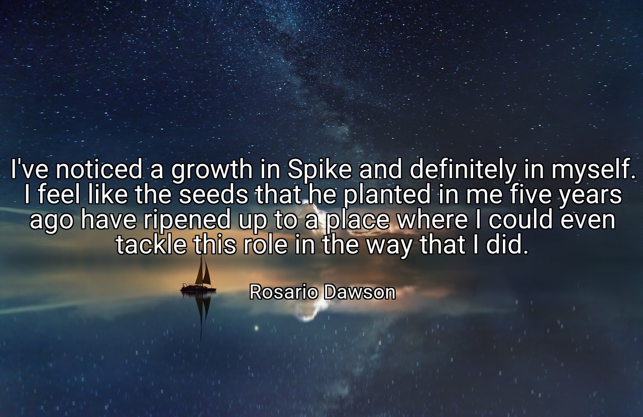 I've noticed a growth in Spike and definitely in myself. I feel like the seeds that he planted in me five years ago have ripened up to a place where I could even tackle this role in the way that I did. - Rosario Dawson