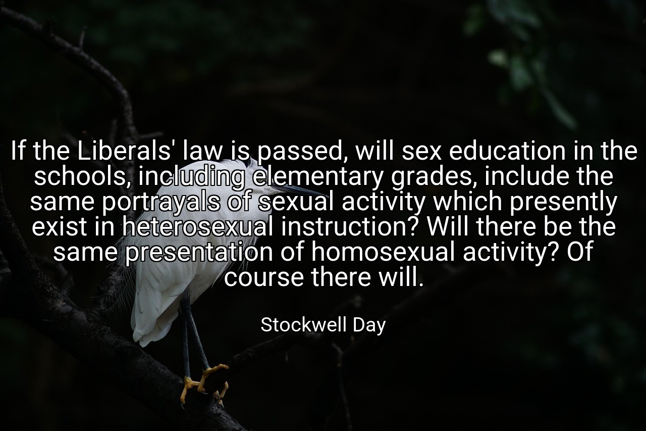 If the Liberals' law is passed, will sex education in the schools, including elementary grades, include the same portrayals of sexual activity which presently exist in heterosexual instruction? Will there be the same presentation of homosexual activity? Of course there will. - Stockwell Day