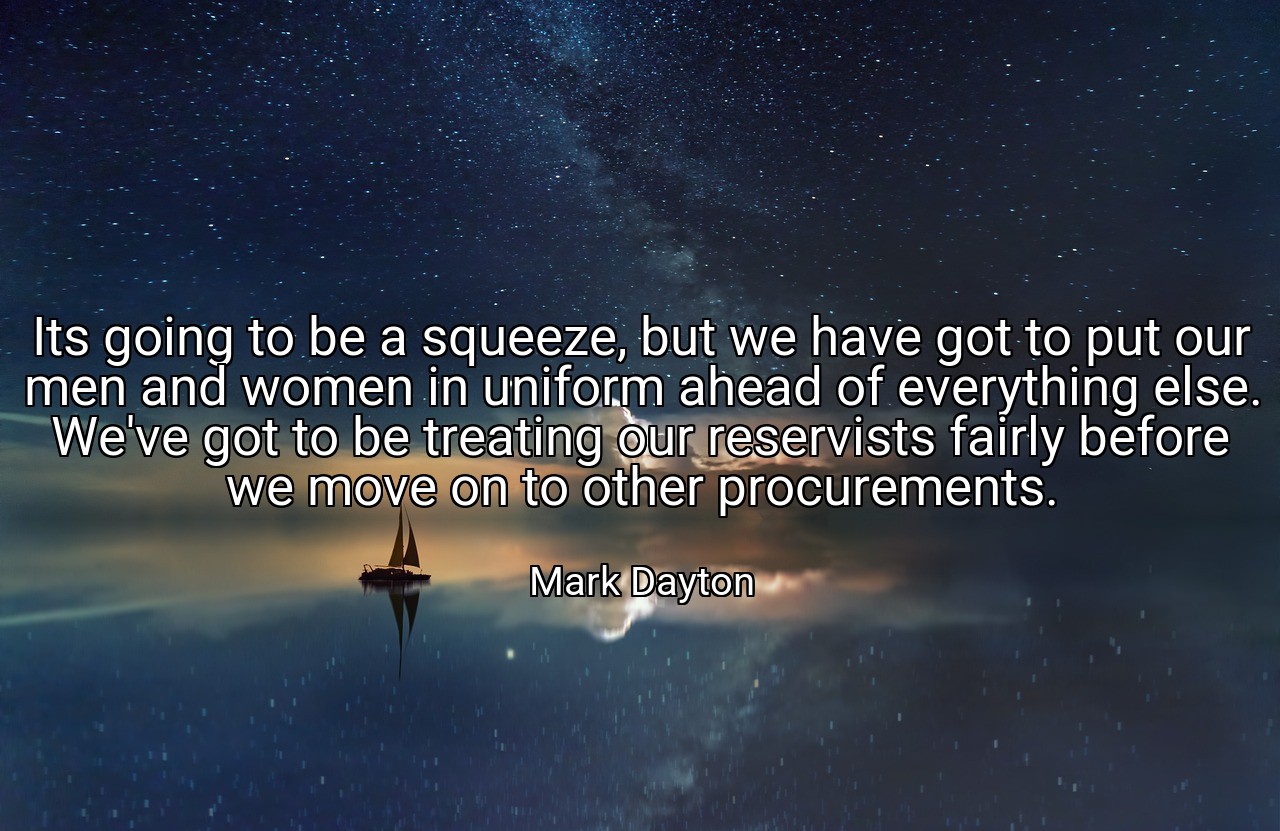 Its going to be a squeeze, but we have got to put our men and women in uniform ahead of everything else. We've got to be treating our reservists fairly before we move on to other procurements. - Mark Dayton