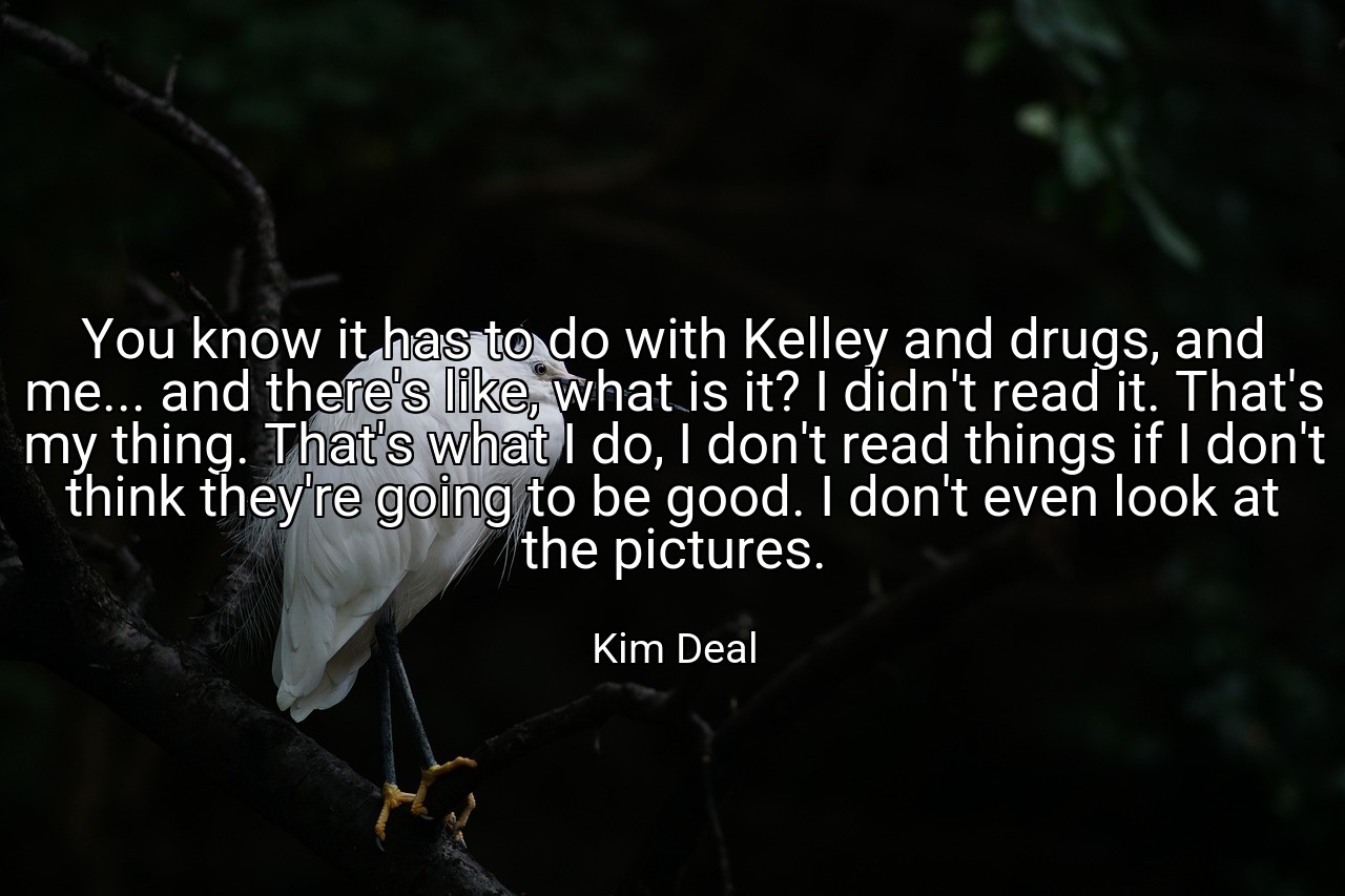 You know it has to do with Kelley and drugs, and me... and there's like, what is it? I didn't read it. That's my thing. That's what I do, I don't read things if I don't think they're going to be good. I don't even look at the pictures. - Kim Deal