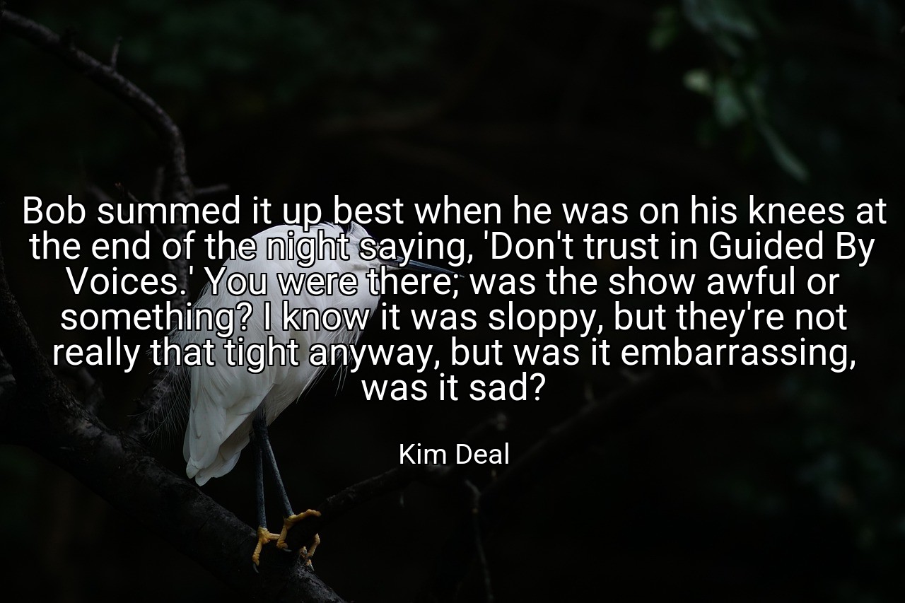 Bob summed it up best when he was on his knees at the end of the night saying, 'Don't trust in Guided By Voices.' You were there; was the show awful or something? I know it was sloppy, but they're not really that tight anyway, but was it embarrassing, was it sad? - Kim Deal