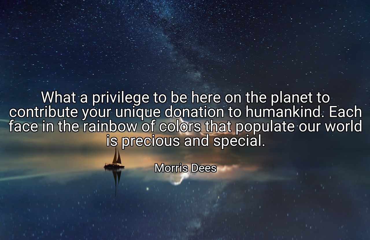 What a privilege to be here on the planet to contribute your unique donation to humankind. Each face in the rainbow of colors that populate our world is precious and special. - Morris Dees