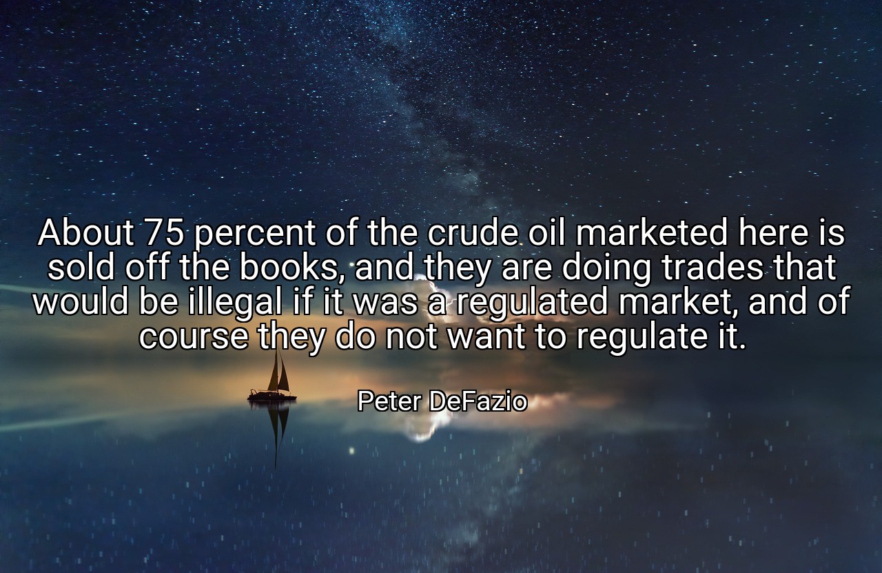 About 75 percent of the crude oil marketed here is sold off the books, and they are doing trades that would be illegal if it was a regulated market, and of course they do not want to regulate it. - Peter DeFazio