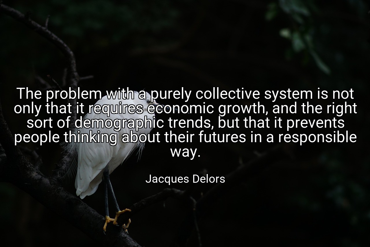 The problem with a purely collective system is not only that it requires economic growth, and the right sort of demographic trends, but that it prevents people thinking about their futures in a responsible way. - Jacques Delors